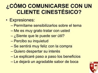 ¿CÓMO COMUNICARSE CON UN CLIENTE CINESTÉSICO? Expresiones: Permítame sensibilizarlos sobre el tema Me es muy grato tratar con usted ¿Siente que le puede ser útil? Percibo su inquietud Se sentirá muy feliz con la compra Quiero despertar su interés Le explicaré paso a paso los beneficios Le dejará un agradable sabor de boca 