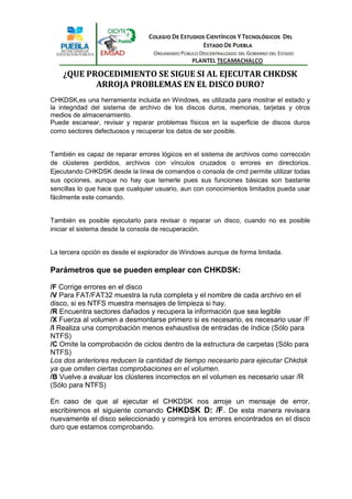 ¿QUE PROCEDIMIENTO SE SIGUE SI AL EJECUTAR CHKDSK
           ARROJA PROBLEMAS EN EL DISCO DURO?
CHKDSK,es una herramienta incluida en Windows, es utilizada para mostrar el estado y
la integridad del sistema de archivo de los discos duros, memorias, tarjetas y otros
medios de almacenamiento.
Puede escanear, revisar y reparar problemas físicos en la superficie de discos duros
como sectores defectuosos y recuperar los datos de ser posible.


También es capaz de reparar errores lógicos en el sistema de archivos como corrección
de clústeres perdidos, archivos con vínculos cruzados o errores en directorios.
Ejecutando CHKDSK desde la línea de comandos o consola de cmd permite utilizar todas
sus opciones, aunque no hay que temerle pues sus funciones básicas son bastante
sencillas lo que hace que cualquier usuario, aun con conocimientos limitados pueda usar
fácilmente este comando.


También es posible ejecutarlo para revisar o reparar un disco, cuando no es posible
iniciar el sistema desde la consola de recuperación.


La tercera opción es desde el explorador de Windows aunque de forma limitada.

Parámetros que se pueden emplear con CHKDSK:

/F Corrige errores en el disco
/V Para FAT/FAT32 muestra la ruta completa y el nombre de cada archivo en el
disco, si es NTFS muestra mensajes de limpieza si hay.
/R Encuentra sectores dañados y recupera la información que sea legible
/X Fuerza al volumen a desmontarse primero si es necesario, es necesario usar /F
/I Realiza una comprobación menos exhaustiva de entradas de índice (Sólo para
NTFS)
/C Omite la comprobación de ciclos dentro de la estructura de carpetas (Sólo para
NTFS)
Los dos anteriores reducen la cantidad de tiempo necesario para ejecutar Chkdsk
ya que omiten ciertas comprobaciones en el volumen.
/B Vuelve a evaluar los clústeres incorrectos en el volumen es necesario usar /R
(Sólo para NTFS)

En caso de que al ejecutar el CHKDSK nos arroje un mensaje de error,
escribiremos el siguiente comando CHKDSK D: /F. De esta manera revisara
nuevamente el disco seleccionado y corregirá los errores encontrados en el disco
duro que estamos comprobando.
 
