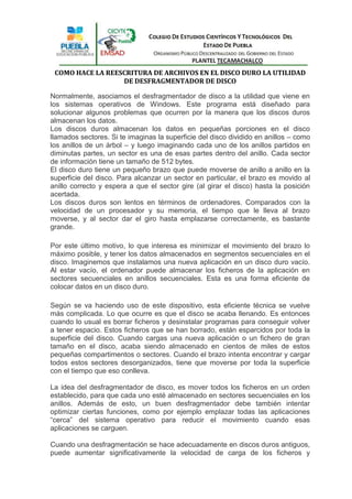 COMO HACE LA REESCRITURA DE ARCHIVOS EN EL DISCO DURO LA UTILIDAD
                  DE DESFRAGMENTADOR DE DISCO

Normalmente, asociamos el desfragmentador de disco a la utilidad que viene en
los sistemas operativos de Windows. Este programa está diseñado para
solucionar algunos problemas que ocurren por la manera que los discos duros
almacenan los datos.
Los discos duros almacenan los datos en pequeñas porciones en el disco
llamados sectores. Si te imaginas la superficie del disco dividido en anillos – como
los anillos de un árbol – y luego imaginando cada uno de los anillos partidos en
diminutas partes, un sector es una de esas partes dentro del anillo. Cada sector
de información tiene un tamaño de 512 bytes.
El disco duro tiene un pequeño brazo que puede moverse de anillo a anillo en la
superficie del disco. Para alcanzar un sector en particular, el brazo es movido al
anillo correcto y espera a que el sector gire (al girar el disco) hasta la posición
acertada.
Los discos duros son lentos en términos de ordenadores. Comparados con la
velocidad de un procesador y su memoria, el tiempo que le lleva al brazo
moverse, y al sector dar el giro hasta emplazarse correctamente, es bastante
grande.

Por este último motivo, lo que interesa es minimizar el movimiento del brazo lo
máximo posible, y tener los datos almacenados en segmentos secuenciales en el
disco. Imaginemos que instalamos una nueva aplicación en un disco duro vacío.
Al estar vacío, el ordenador puede almacenar los ficheros de la aplicación en
sectores secuenciales en anillos secuenciales. Esta es una forma eficiente de
colocar datos en un disco duro.

Según se va haciendo uso de este dispositivo, esta eficiente técnica se vuelve
más complicada. Lo que ocurre es que el disco se acaba llenando. Es entonces
cuando lo usual es borrar ficheros y desinstalar programas para conseguir volver
a tener espacio. Estos ficheros que se han borrado, están esparcidos por toda la
superficie del disco. Cuando cargas una nueva aplicación o un fichero de gran
tamaño en el disco, acaba siendo almacenado en cientos de miles de estos
pequeñas compartimentos o sectores. Cuando el brazo intenta encontrar y cargar
todos estos sectores desorganizados, tiene que moverse por toda la superficie
con el tiempo que eso conlleva.

La idea del desfragmentador de disco, es mover todos los ficheros en un orden
establecido, para que cada uno esté almacenado en sectores secuenciales en los
anillos. Además de esto, un buen desfragmentador debe también intentar
optimizar ciertas funciones, como por ejemplo emplazar todas las aplicaciones
“cerca” del sistema operativo para reducir el movimiento cuando esas
aplicaciones se carguen.

Cuando una desfragmentación se hace adecuadamente en discos duros antiguos,
puede aumentar significativamente la velocidad de carga de los ficheros y
 