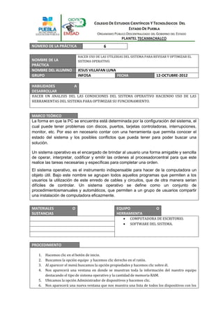 NÚMERO DE LA PRÁCTICA                       6

                             HACER USO DE LAS UTILERIAS DEL SISTEMA PARA REVISAR Y OPTIMIZAR EL
NOMBRE DE LA                 SISTEMA OPERATIVO.
PRÁCTICA
NOMBRE DEL ALUMNO            JESUS VILLAFAN LUNA
GRUPO                        INFO5A              FECHA                    12-OCTUBRE-2012

HABILIDADES              A
DESARROLLAR
HACER UN ANALISIS DEL LAS CONDICIONES DEL SISTEMA OPERATIVO HACIENDO USO DE LAS
HERRAMIENTAS DEL SISTEMA PARA OPTIMIZAR SU FUNCIONAMIENTO.


MARCO TEÓRICO
La forma en que la PC se encuentra está determinada por la configuración del sistema, el
cual puede tener problemas con discos, puertos, tarjetas controladoras, interrupciones,
monitor, etc. Por eso en necesario contar con una herramienta que permita conocer el
estado del sistema y los posibles conflictos que pueda tener para poder buscar una
solución.

Un sistema operativo es el encargado de brindar al usuario una forma amigable y sencilla
de operar, interpretar, codificar y emitir las ordenes al procesadorcentral para que este
realice las tareas necesarias y específicas para completar una orden.
El sistema operativo, es el instrumento indispensable para hacer de la computadora un
objeto útil. Bajo este nombre se agrupan todos aquellos programas que permiten a los
usuarios la utilización de este enredo de cables y circuitos, que de otra manera serian
difíciles de controlar. Un sistema operativo se define como un conjunto de
procedimientosmanuales y automáticos, que permiten a un grupo de usuarios compartir
una instalación de computadora eficazmente.


MATERIALES              O                          EQUIPO                 O
SUSTANCIAS                                         HERRAMIENTA
                                                           COMPUTADORA DE ESCRITORIO.
                                                           SOFTWARE DEL SISTEMA.




PROCEDIMIENTO

   1.   Hacemos clic en el botón de inicio.
   2.   Buscamos la opción equipo y hacemos clic derecho en el ratón.
   3.   Al aparecer el menú buscamos la opción propiedades y hacemos clic sobre él.
   4.   Nos aparecerá una ventana en donde se muestran toda la información del nuestro equipo
        destacando el tipo de sistema operativo y la cantidad de memoria RAM.
   5.   Ubicamos la opción Administrador de dispositivos y hacemos clic.
   6.   Nos aparecerá una nueva ventana que nos muestra una lista de todos los dispositivos con los
 