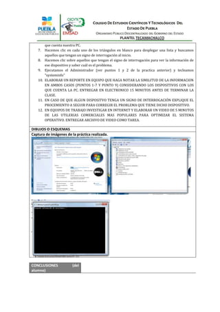 que cuenta nuestra PC.
   7.  Hacemos clic en cada uno de los triángulos en blanco para desplegar una lista y buscamos
       aquellos que tengan un signo de interrogación al inicio.
   8. Hacemos clic sobre aquellos que tengan el signo de interrogación para ver la información de
       ese dispositivo y saber cuál es el problema.
   9. Ejecutamos el Administrador (ver puntos 1 y 2 de la practica anterior) y tecleamos
       “systeminfo”
   10. ELABORAR UN REPORTE EN EQUIPO QUE HAGA NOTAR LA SIMILITUD DE LA INFORMACION
       EN AMBOS CASOS (PUNTOS 1-7 Y PUNTO 9) CONSIDERANDO LOS DISPOSITIVOS CON LOS
       QUE CUENTA LA PC. ENTREGAR EN ELECTRONICO 15 MINUTOS ANTES DE TERMINAR LA
       CLASE.
   11. EN CASO DE QUE ALGUN DISPOSITVO TENGA UN SIGNO DE INTERROGACIÓN EXPLIQUE EL
       PROCEMIENTO A SEGUIR PARA CORREGIR EL PROBLEMA QUE TIENE DICHO DISPOSITIVO.
   12. EN EQUIPOS DE TRABAJO INVESTIGAR EN INTERNET Y ELABORAR UN VIDEO DE 5 MINUTOS
       DE LAS UTILERIAS COMERCIALES MAS POPULARES PARA OPTIMIZAR EL SISTEMA
       OPERATIVO. ENTREGAR ARCHIVO DE VIDEO COMO TAREA.

DIBUJOS O ESQUEMAS
Captura de imágenes de la práctica realizada.




CONCLUSIONES            (del
alumno)
 