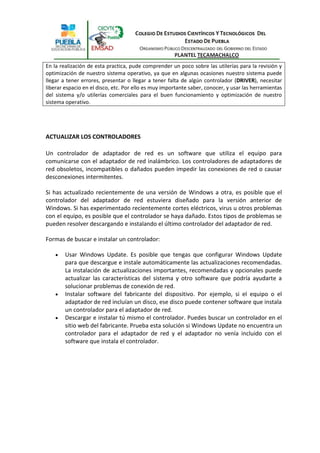 En la realización de esta practica, pude comprender un poco sobre las utilerías para la revisión y
optimización de nuestro sistema operativo, ya que en algunas ocasiones nuestro sistema puede
llegar a tener errores, presentar o llegar a tener falta de algún controlador (DRIVER), necesitar
liberar espacio en el disco, etc. Por ello es muy importante saber, conocer, y usar las herramientas
del sistema y/o utilerías comerciales para el buen funcionamiento y optimización de nuestro
sistema operativo.




ACTUALIZAR LOS CONTROLADORES

Un controlador de adaptador de red es un software que utiliza el equipo para
comunicarse con el adaptador de red inalámbrico. Los controladores de adaptadores de
red obsoletos, incompatibles o dañados pueden impedir las conexiones de red o causar
desconexiones intermitentes.

Si has actualizado recientemente de una versión de Windows a otra, es posible que el
controlador del adaptador de red estuviera diseñado para la versión anterior de
Windows. Si has experimentado recientemente cortes eléctricos, virus u otros problemas
con el equipo, es posible que el controlador se haya dañado. Estos tipos de problemas se
pueden resolver descargando e instalando el último controlador del adaptador de red.

Formas de buscar e instalar un controlador:

        Usar Windows Update. Es posible que tengas que configurar Windows Update
        para que descargue e instale automáticamente las actualizaciones recomendadas.
        La instalación de actualizaciones importantes, recomendadas y opcionales puede
        actualizar las características del sistema y otro software que podría ayudarte a
        solucionar problemas de conexión de red.
        Instalar software del fabricante del dispositivo. Por ejemplo, si el equipo o el
        adaptador de red incluían un disco, ese disco puede contener software que instala
        un controlador para el adaptador de red.
        Descargar e instalar tú mismo el controlador. Puedes buscar un controlador en el
        sitio web del fabricante. Prueba esta solución si Windows Update no encuentra un
        controlador para el adaptador de red y el adaptador no venía incluido con el
        software que instala el controlador.
 