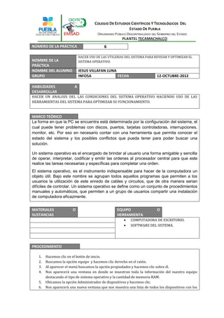 NÚMERO DE LA PRÁCTICA                       6

                             HACER USO DE LAS UTILERIAS DEL SISTEMA PARA REVISAR Y OPTIMIZAR EL
NOMBRE DE LA                 SISTEMA OPERATIVO.
PRÁCTICA
NOMBRE DEL ALUMNO            JESUS VILLAFAN LUNA
GRUPO                        INFO5A              FECHA                    12-OCTUBRE-2012

HABILIDADES              A
DESARROLLAR
HACER UN ANALISIS DEL LAS CONDICIONES DEL SISTEMA OPERATIVO HACIENDO USO DE LAS
HERRAMIENTAS DEL SISTEMA PARA OPTIMIZAR SU FUNCIONAMIENTO.


MARCO TEÓRICO
La forma en que la PC se encuentra está determinada por la configuración del sistema, el
cual puede tener problemas con discos, puertos, tarjetas controladoras, interrupciones,
monitor, etc. Por eso en necesario contar con una herramienta que permita conocer el
estado del sistema y los posibles conflictos que pueda tener para poder buscar una
solución.

Un sistema operativo es el encargado de brindar al usuario una forma amigable y sencilla
de operar, interpretar, codificar y emitir las ordenes al procesador central para que este
realice las tareas necesarias y específicas para completar una orden.
El sistema operativo, es el instrumento indispensable para hacer de la computadora un
objeto útil. Bajo este nombre se agrupan todos aquellos programas que permiten a los
usuarios la utilización de este enredo de cables y circuitos, que de otra manera serian
difíciles de controlar. Un sistema operativo se define como un conjunto de procedimientos
manuales y automáticos, que permiten a un grupo de usuarios compartir una instalación
de computadora eficazmente.


MATERIALES              O                          EQUIPO                 O
SUSTANCIAS                                         HERRAMIENTA
                                                          COMPUTADORA DE ESCRITORIO.
                                                          SOFTWARE DEL SISTEMA.




PROCEDIMIENTO

   1.   Hacemos clic en el botón de inicio.
   2.   Buscamos la opción equipo y hacemos clic derecho en el ratón.
   3.   Al aparecer el menú buscamos la opción propiedades y hacemos clic sobre él.
   4.   Nos aparecerá una ventana en donde se muestran toda la información del nuestro equipo
        destacando el tipo de sistema operativo y la cantidad de memoria RAM.
   5.   Ubicamos la opción Administrador de dispositivos y hacemos clic.
   6.   Nos aparecerá una nueva ventana que nos muestra una lista de todos los dispositivos con los
 