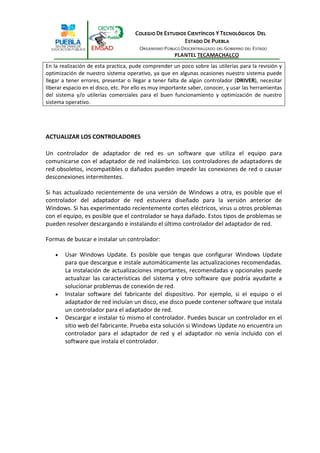 En la realización de esta practica, pude comprender un poco sobre las utilerías para la revisión y
optimización de nuestro sistema operativo, ya que en algunas ocasiones nuestro sistema puede
llegar a tener errores, presentar o llegar a tener falta de algún controlador (DRIVER), necesitar
liberar espacio en el disco, etc. Por ello es muy importante saber, conocer, y usar las herramientas
del sistema y/o utilerías comerciales para el buen funcionamiento y optimización de nuestro
sistema operativo.




ACTUALIZAR LOS CONTROLADORES

Un controlador de adaptador de red es un software que utiliza el equipo para
comunicarse con el adaptador de red inalámbrico. Los controladores de adaptadores de
red obsoletos, incompatibles o dañados pueden impedir las conexiones de red o causar
desconexiones intermitentes.

Si has actualizado recientemente de una versión de Windows a otra, es posible que el
controlador del adaptador de red estuviera diseñado para la versión anterior de
Windows. Si has experimentado recientemente cortes eléctricos, virus u otros problemas
con el equipo, es posible que el controlador se haya dañado. Estos tipos de problemas se
pueden resolver descargando e instalando el último controlador del adaptador de red.

Formas de buscar e instalar un controlador:

       Usar Windows Update. Es posible que tengas que configurar Windows Update
        para que descargue e instale automáticamente las actualizaciones recomendadas.
        La instalación de actualizaciones importantes, recomendadas y opcionales puede
        actualizar las características del sistema y otro software que podría ayudarte a
        solucionar problemas de conexión de red.
       Instalar software del fabricante del dispositivo. Por ejemplo, si el equipo o el
        adaptador de red incluían un disco, ese disco puede contener software que instala
        un controlador para el adaptador de red.
       Descargar e instalar tú mismo el controlador. Puedes buscar un controlador en el
        sitio web del fabricante. Prueba esta solución si Windows Update no encuentra un
        controlador para el adaptador de red y el adaptador no venía incluido con el
        software que instala el controlador.
 