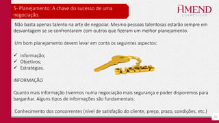 10
5- Planejamento: A chave do sucesso de uma
negociação.
Não basta apenas talento na arte de negociar. Mesmo pessoas talentosas estarão sempre em
desvantagem se se confrontarem com outros que fizeram um melhor planejamento.
Um bom planejamento devem levar em conta os seguintes aspectos:
 Informação;
 Objetivos;
 Estratégias.
INFORMAÇÃO
Quanto mais informação tivermos numa negociação mais segurança e poder disporemos para
barganhar. Alguns tipos de informações são fundamentais:
Conhecimento dos concorrentes (nível de satisfação do cliente, preço, prazo, condições, etc.)
 