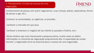 11
5- Planejamento: A chave do sucesso de uma
negociação.
Conhecimento da pessoa com quem negociamos ( suas crenças, planos, expectativas, forma
de pensar e agir, etc.)
Conhecer as necessidades, as urgências, as pressões.
Conhecer o mercado em que atua.
Conhecer a empresa e o negócio do seu cliente (o passado a história, etc.)
Muito embora seja mais interessante a pesquisa prévia, muitas vezes se obtém
informações no momento de negociação propriamente dita. A capacidade de sondar
durante a negociação torna-se essencial para o sucesso de uma negociação.
 