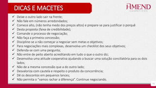 15
DICAS E MACETES
 Deixe o outro lado sair na frente;
 Não fale em números arredondados;
 Comece alto, (não tenha medo dos preços altos) e prepare-se para justificar o porquê
 Desta proposta (faixa de credibilidade);
 Comande o processo de negociação;
 Não faça a primeira concessão;
 Discipline-se a não começar a negociar sem metas e objetivos;
 Para negociações mais complexas, desenvolva um checklist dos seus objetivos;
 Defenda-se com uma pergunta;
 Não entre de peito aberto acreditando em tudo o que o outro diz;
 Desenvolva uma atitude cooperativa ajudando a buscar uma solução conciliatória para os dois
lados;
 Não de a mesma concessão que a do outro lado;
 Desvaloriza com cautela e respeito o produto da concorrência;
 Dê os descontos em pequenos lances;
 Não permita o “vamos rachar a diferença”. Continue negociando.
 