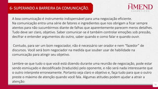 16
6- SUPERANDO A BARREIRA DA COMUNICAÇÃO.
A boa comunicação é instrumento indispensável para uma negociação eficiente.
Na comunicação entra uma série de fatores e ingredientes que nos obrigam a ficar sempre
atentos para não sucumbirmos diante de falhas que aparentemente parecem meros detalhes.
Tudo deve ser claro, objetivo. Saber comunicar-se é também controlar emoções sob pressão,
decifrar e entender argumentos do outro, saber quando e como falar e quando ouvir.
Contudo, para ser um bom negociador, não é necessário ser orador e nem “fazedor” de
discursos. Você será bom negociador na medida que souber usar de habilidade na
comunicação para atingir seu objetivo.
Lembre-se que tudo o que você está dizendo durante uma reunião de negociação, pode estar
sendo esmiuçado e decodificado (traduzido) pelo oponente, e não será nada interessante que
o outro interprete erroneamente. Portanto seja claro e objetivo e, faça tudo para que o outro
preste o máximo de atenção quando você fala. Algumas atitudes podem ajudar a atrair a
atenção:
 
