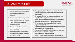17
DICAS E MACETES
 Ir direto ao assunto. Se você divagar, o
outro pode ir longe e surge a
distração;
 Volte-se para o outro como quem está
quase concordando com sua proposta.
“Bem, quanto a quantidade que
podemos concordar...”
 Usar medidas de choque, levantar-se,
tirar o paletó, etc.
 Prestar atenção e ter muito respeito
ao que os outros dizem é a forma ideal
para atrair a atenção.
 A sua palavra, o seu olhar e seus gestos devem
confirmar que você acredita em seus objetivos de
negociação;
 Só fale quando tiver certeza e convicção que está
contribuindo para promover sua causa;
 Numa reunião de negociação, dirija suas palavras e
seu olhar para quem tem o poder de decisão;
 Se for necessário, venda credibilidade usando
argumentos-referência;
 Evite detalhes teóricos desnecessários na negociação
que ninguém do grupo entende;
 As vezes o silêncio fala mais alto que mil palavras;
 Dê sinais que concorda e anote;
 Não fale demais, fale o suficiente;
 Tenha a mente aberta mas escute com o coração
 