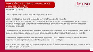 19
7- A PACIÊNCIA E O TEMPO COMO ALIADOS
NUMA NEGOCIAÇÃO.
PACIÊNCIA E O TEMPO
De modo geral, negociar leva tempo e exige muita paciência.
Muitos de nós vamos para uma negociação com uma fraqueza auto - imposta.
Temos consciência da pressão do tempo sobre nós. Mas isto acaba nos debilitando e nos tornando menos
eficientes na negociação. O importante neste momento é lembrar que o outro lado também está sendo
pressionado pelo prazo.
Deve-se manter um certo ceticismo quando o outro nos coloca limites de prazo, porque assim como poder é
o que nós achamos que o outro tem, assim também prazos são tão reais quanto achamos que eles são.
Estar calmo e despreocupado é uma atitude que condiciona a nossa mente a raciocinar melhor durante a
negociação. Mente agitada e turbulenta não ajuda a raciocinar com lógica.
Muitas vezes, em longas negociações, pode surgir o cansaço. É melhor parar, dar uma trégua e retornar após
um intervalo para um cafezinho...
 