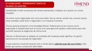 21
8-FLEXIBILIDADE – PERMANENTE TAREFA DE
MUDAR E SE ADAPTAR.
Flexibilidade é tratar as pessoas de maneira apropriada, é adaptar-se a ajustar-se a novas
situações.
Ao entrar numa negociação com uma única ideia fixa na mente: vender isto, comprar aquilo,
nesta condição, pode levar o negociador a um impasse frustrante.
Poucas pessoas preparam uma estratégia flexível. Todavia para se ter sucesso numa
negociação é indispensável que se inclua uma vasta gama de opções e alternativas para não
sucumbir perante as exigências de última hora.
Manter-se flexível para se adaptar ás condições de mudanças pode significar um ganho
expressivo em sua posição de negociador.
O que importa é você permanecer com a mente aberta sabendo quais são seus limites e não
deixar que outros o empurrem além deles.
 