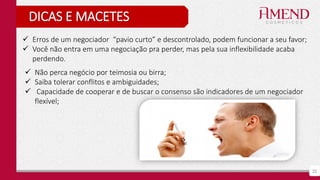 22
DICAS E MACETES
 Erros de um negociador “pavio curto” e descontrolado, podem funcionar a seu favor;
 Você não entra em uma negociação pra perder, mas pela sua inflexibilidade acaba
perdendo.
 Não perca negócio por teimosia ou birra;
 Saiba tolerar conflitos e ambiguidades;
 Capacidade de cooperar e de buscar o consenso são indicadores de um negociador
flexível;
 