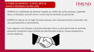 23
9- TORNE-SE EMPÁTICO – A DIFÍCIL ARTE DE
SENTIR E PERCEBER O OUTRO LADO.
EMPATIA é a habilidade de detectar reações ou razões de outras pessoas, captando
dicas e indicações sutis de como o outro está se sentindo ou pensando.
EMPATIA é colocar-se no lugar da outra pessoa, sem necessariamente concordar com
seus pensamentos e sentimentos.
Para negociar com eficácia, é preciso entender como a outra parte está se sentindo,
enquanto mantemos nosso sentido de identificação própria, nossos propósitos e
nossos objetivos.
 