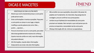 24
DICAS E MACETES
IDENTIFIQUE-SE COM A OUTRA PARTE
 Mostre que você compreende porque a outra parte
pode pensar assim;
 Evite confrontações e inverta as posições. Peça para
a outra parte se colocar no seu lugar, e depois
modifique usando palavras tais como: Mas...,
porém..., veja bem....
 Procure sincronizar-se com a outra parte, para obter
dela doses gradativamente maiores de confiança.
Quanto mais ela confiar em você, mais informações
ela poderá oferecer;
 Dê informações, visando obter informações
 Esteja atento aos sinais: eles são informações;
 Não acredite nas suas suposições, elas podem não passar de
palpites sem fundamento. Ao invés disto, faça perguntas de
sondagem, procure confirmar seus pressupostos.
 Lembre-se que hipóteses de necessidades da outra parte
precisam ser testadas. Nem sempre o que você pensa que ela
precisa corresponde a necessidade real da outra parte.
 Ofereça Informação afim de diminuir as expectativas;
 
