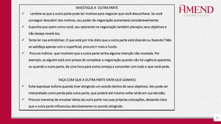25
INVESTIGUE A OUTRA PARTE
 Lembre-se que a outra parte pode ter motivos para negociar que você desconhece. Se você
conseguir descobrir tais motivos, seu poder de negociação aumentará consideravelmente;
 Suponha que assim como você, seu oponente na negociação também planejou seus objetivos e
não deseja revelá-los;
 Tente ler nas entrelinhas: O que está por trás disto que a outra parte está dizendo ou fazendo? Não
se satisfaça apenas com o superficial, procure ir mais a fundo.
 Procure indícios que mostrem que a outra parte tenha alguma intenção não revelada. Por
exemplo, se alguém está com pressa de completar a negociação quando não há urgência aparente,
ou quando a outra parte, de uma hora para outra começa a concordar com tudo o que você pede.
FAÇA COM QUE A OUTRA PARTE SINTA QUE GANHOU
 Evite expressar euforia quando tiver atingindo um acordo dentro de seus objetivos. Isto pode ser
interpretado como perda pela outra parte, que poderá até mesmo voltar atrás em sua decisão;
 Procure maneiras de encaixar ideias da outra parte nas suas próprias colocações, deixando claro
que a outra parte influenciou decisivamente no acordo atingindo.
 