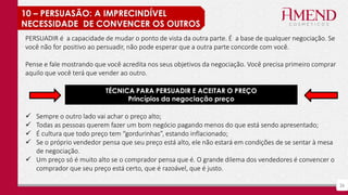 26
10 – PERSUASÃO: A IMPRECINDÍVEL
NECESSIDADE DE CONVENCER OS OUTROS
PERSUADIR é a capacidade de mudar o ponto de vista da outra parte. É a base de qualquer negociação. Se
você não for positivo ao persuadir, não pode esperar que a outra parte concorde com você.
Pense e fale mostrando que você acredita nos seus objetivos da negociação. Você precisa primeiro comprar
aquilo que você terá que vender ao outro.
 Sempre o outro lado vai achar o preço alto;
 Todas as pessoas querem fazer um bom negócio pagando menos do que está sendo apresentado;
 É cultura que todo preço tem “gordurinhas”, estando inflacionado;
 Se o próprio vendedor pensa que seu preço está alto, ele não estará em condições de se sentar à mesa
de negociação.
 Um preço só é muito alto se o comprador pensa que é. O grande dilema dos vendedores é convencer o
comprador que seu preço está certo, que é razoável, que é justo.
TÉCNICA PARA PERSUADIR E ACEITAR O PREÇO
Princípios da negociação preço
 