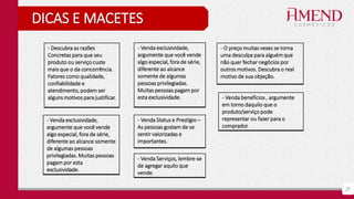27
DICAS E MACETES
- Descubra as razões
Concretas para que seu
produto ou serviço custe
mais que o da concorrência.
Fatores como qualidade,
confiabilidade e
atendimento, podem ser
alguns motivos para justificar.
- Venda Serviços, lembre-se
de agregar aquilo que
vende.
- Venda exclusividade,
argumente que você vende
algo especial, fora de série,
diferente ao alcance
somente de algumas
pessoas privilegiadas.
Muitas pessoas pagam por
esta exclusividade.
- Venda exclusividade,
argumente que você vende
algo especial, fora de série,
diferente ao alcance somente
de algumas pessoas
privilegiadas. Muitas pessoas
pagam por esta
exclusividade.
- Venda Status e Prestígio –
As pessoas gostam de se
sentir valorizadas e
importantes.
- Venda benefícios , argumente
em torno daquilo que o
produto/serviço pode
representar ou fazer para o
comprador.
- O preço muitas vezes se torna
uma desculpa para alguém que
não quer fechar negócios por
outros motivos. Descubra o real
motivo de sua objeção.
 