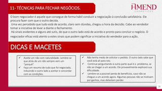 28
11- TÉCNICAS PARA FECHAR NEGÓCIOS.
O bom negociador é aquele que consegue de forma hábil conduzir a negociação à conclusão satisfatória. Ele
procura fazer com que o outro decida.
Uma vez percebido que tudo está de acordo, claro sem dúvidas, chegou a hora da decisão. Cabe ao vendedor
tomar a iniciativa de levar a diante o fechamento.
Há sinais evidentes e alguns até sutis, de que o outro lado está de acordo e pronto para concluir o negócio. O
negociador eficaz está atento a estes sinais que podem significar a iniciativa do vendedor para a ação.
DICAS E MACETES
 Não tenha medo de solicitar o pedido. O outro lado sabe que
você está ali para isto.
 Continue perguntando à outra parte qual é o problema, se
não se chegar a um acordo. Ele provavelmente explicará sua
dificuldade.
 Lembre-se a possível perda de benefícios, caso não se
chegue a um acordo agora. Algumas pessoas não se motivam
por ganhos, mas detestam perder.
 Aceite um não com naturalidade. Lembre-se
que atrás de um não sempre vem um
“porquê”.
 Faça um resumo de tudo que foi negociado,
induzindo o outro lado a aceitar e concordar
com as condições.
 