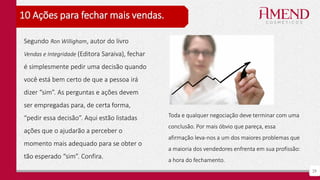 29
10 Ações para fechar mais vendas.
Toda e qualquer negociação deve terminar com uma
conclusão. Por mais óbvio que pareça, essa
afirmação leva-nos a um dos maiores problemas que
a maioria dos vendedores enfrenta em sua profissão:
a hora do fechamento.
Segundo Ron Willigham, autor do livro
Vendas e Integridade (Editora Saraiva), fechar
é simplesmente pedir uma decisão quando
você está bem certo de que a pessoa irá
dizer “sim”. As perguntas e ações devem
ser empregadas para, de certa forma,
“pedir essa decisão”. Aqui estão listadas
ações que o ajudarão a perceber o
momento mais adequado para se obter o
tão esperado “sim”. Confira.
 