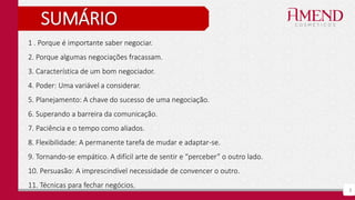 3
SUMÁRIO
1 . Porque é importante saber negociar.
2. Porque algumas negociações fracassam.
3. Característica de um bom negociador.
4. Poder: Uma variável a considerar.
5. Planejamento: A chave do sucesso de uma negociação.
6. Superando a barreira da comunicação.
7. Paciência e o tempo como aliados.
8. Flexibilidade: A permanente tarefa de mudar e adaptar-se.
9. Tornando-se empático. A difícil arte de sentir e “perceber” o outro lado.
10. Persuasão: A imprescindível necessidade de convencer o outro.
11. Técnicas para fechar negócios.
 