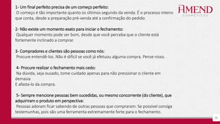 30
1- Um final perfeito precisa de um começo perfeito:
O começo é tão importante quanto os últimos segundo da venda. É o processo inteiro
que conta, desde a preparação pré-venda até a confirmação do pedido.
2- Não existe um momento exato para iniciar o fechamento:
Qualquer momento pode ser bom, desde que você perceba que o cliente está
fortemente inclinado a comprar.
3- Compradores e clientes são pessoas como nós:
Procure entendê-los. Não é difícil se você já efetuou alguma compra. Pense nisso.
4- Procure realizar o fechamento mais cedo:
Na dúvida, seja ousado, tome cuidado apenas para não pressionar o cliente em
demasia
E afasta-lo da compra.
5- Sempre mencione pessoas bem sucedidas, ou mesmo concorrente (do cliente), que
adquiriram o produto em perspectiva:
Pessoas adoram ficar sabendo de outras pessoas que compraram. Se possível consiga
testemunhas, pois são uma ferramenta extremamente forte para o fechamento.
 