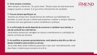 31
6- Tome sempre a iniciativa:
Nem sempre o cliente diz: “Eu quero levar”. Muitas vezes ele está levemente
inseguro quanto a compra. É aí que entra o fechamento do vendedor.
7- Procure sempre aperfeiçoar-se:
Durante seu tempo livre, estude formas de melhorar sua habilidade em
perceber os sinais de que o cliente está propenso a realizar a compra. Observe,
converse com seus gerentes e outros vendedores e pratique.
8- A confirmação da venda depende de convencer e satisfazer seus clientes, e
não de confundi-los e derrotá-los:
Você estará sempre em vantagem se colocar o atendimento e a satisfação do
cliente na frente do dinheiro.
9- Ao qualificar as pessoas apropriadamente, você saberá se elas têm ou não um
desejo verdadeiro pelo produto ou serviço:
Se as vidas delas serão melhores possuindo o que você está oferecendo, você
deve fazer o máximo para convence-la a tê-lo.
 