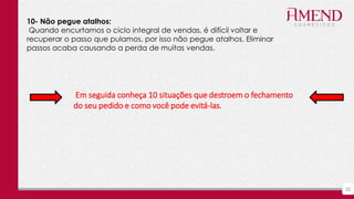 32
10- Não pegue atalhos:
Quando encurtamos o ciclo integral de vendas, é difícil voltar e
recuperar o passo que pulamos, por isso não pegue atalhos. Eliminar
passos acaba causando a perda de muitas vendas.
Em seguida conheça 10 situações que destroem o fechamento
do seu pedido e como você pode evitá-las.
 