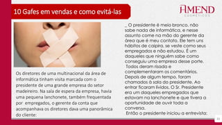 33
10 Gafes em vendas e como evitá-las
_ O presidente é meio bronco, não
sabe nada de informática, e nesse
assunto come na mão do gerente da
área que é meu contato. Ele tem uns
hábitos de caipira, se veste como seus
empregados e não estudou. É um
daqueles que ninguém sabe como
conseguiu uma empresa desse porte.
Todos deram risada e
complementaram os comentários.
Depois de algum tempo, foram
chamados à sala do presidente. Ao
entrar ficaram lívidos. O Sr. Presidente
era um daqueles empregados que
estavam na lanchonete e que tivera a
oportunidade de ouvir toda a
conversa.
Então o presidente iniciou a entrevista:
Os diretores de uma multinacional da área de
informática tinham visita marcada com o
presidente de uma grande empresa do setor
madeireiro. Na sala de espera da empresa, havia
uma pequena lanchonete, também frequentada
por empregados, o gerente da conta que
acompanhava os diretores dava uma panorâmica
do cliente:
 