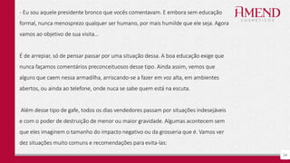 34
- Eu sou aquele presidente bronco que vocês comentavam. E embora sem educação
formal, nunca menosprezo qualquer ser humano, por mais humilde que ele seja. Agora
vamos ao objetivo de sua visita...
É de arrepiar, só de pensar passar por uma situação dessa. A boa educação exige que
nunca façamos comentários preconceituosos desse tipo. Ainda assim, vemos que
alguns que caem nessa armadilha, arriscando-se a fazer em voz alta, em ambientes
abertos, ou ainda ao telefone, onde nuca se sabe quem está na escuta.
Além desse tipo de gafe, todos os dias vendedores passam por situações indesejáveis
e com o poder de destruição de menor ou maior gravidade. Algumas acontecem sem
que eles imaginem o tamanho do impacto negativo ou da grosseria que é. Vamos ver
dez situações muito comuns e recomendações para evita-las:
 