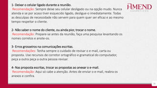 35
1- Deixar o celular ligado durante a reunião.
Recomendação: Sempre deixe seu celular desligado ou na opção mudo. Nunca
atenda e se por acaso tiver esquecido ligado, desligue-o imediatamente. Todas
as desculpas de necessidade não servem para quem quer ser eficaz e ao mesmo
tempo respeitar o cliente.
2- Não saber o nome do cliente, ou ainda pior, trocar o nome.
Recomendação: Prepare-se antes da reunião, faça uma pesquisa levantando os
nomes corretos e anote-os.
3- Erros grosseiros na comunicações escritas.
Recomendações: Tenha sempre o cuidado de revisar o e-mail, carta ou
proposta. Use recursos de corretor ortográfico e gramatical do computador,
peça a outra peça a outra pessoa revisar.
4- Nas proposta escritas, trocar as propostas ao anexar o e-mail.
Recomendação: Aqui só cabe a atenção. Antes de enviar o e-mail, reabra os
anexos e confira.
 