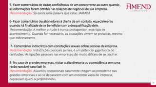 36
5- Fazer comentários de dados confidências de um concorrente ao outro quando
as informações foram obtidas nas relações de negócios de sua empresa.
Recomendação: Só existe uma palavra que cabe: JAMAIS!
6- Fazer comentários desabonadores à chefia de um contato, especialmente
quando há finalidade de se beneficiar com a desqualificação dele.
Recomendação: A melhor atitude é nunca protagonizar esse tipo de
acontecimento. Quando for necessário, as acusações devem se provadas, mesmo
que indiretamente.
7- Comentários indiscretos com conotações sexuais sobre pessoas da empresa.
Recomendação: Indiscrições pessoais jamais, é um potencial gigantesco de
confusões. As ligações pessoais nas empresas são muito difíceis de se decifrar.
8- No caso de grandes empresas, visitar a alta diretoria ou a presidência sem uma
razão razoável para fazê-lo.
Recomendação: Assuntos operacionais raramente chegam ao presidente nas
grandes empresas e ao se depararem com um encontro vazio de interesse,
depreciam quem o proporcionou.
 