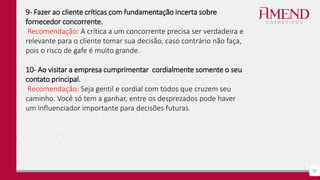 37
9- Fazer ao cliente críticas com fundamentação incerta sobre
fornecedor concorrente.
Recomendação: A crítica a um concorrente precisa ser verdadeira e
relevante para o cliente tomar sua decisão, caso contrário não faça,
pois o risco de gafe é muito grande.
10- Ao visitar a empresa cumprimentar cordialmente somente o seu
contato principal.
Recomendação: Seja gentil e cordial com todos que cruzem seu
caminho. Você só tem a ganhar, entre os desprezados pode haver
um influenciador importante para decisões futuras.
 
