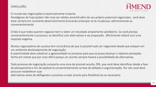 38
CONCLUSÃO.
O mundo das negociações é essencialmente mutante.
Paradigmas de hoje podem não mais ser válidos amanhã além do seu próprio potencial negociador, você deve
estar sempre em constante desenvolvimento buscando antecipar-se às mudanças, administrando-as
convenientemente.
O fato é que todos querem negociar bem e obter um resultado amplamente satisfatório. Se você planeja
convenientemente o processo, se identifica com alternativas e vai preparado, dificilmente voltará com uma
resposta negativa.
Muitos negociadores de sucesso tem consciência de que é possível tudo ser negociável desde que estejam em
um ambiente declaradamente de negociação.
A assertividade deve substituir a agressividade no processo para que se possa alcançar o objetivo planejado.
Tenha em mente que por mais difícil pareça um acordo sempre haverá a possibilidade de alternativas.
Todo processo de negociação comporta uma zona de possível acordo, ZPA, que você deve identificar desde a fase
de planejamento a fim de explorá-la convenientemente na fase de debates e argumentação. Por isto você deve
procurar estabelecer suas
alternativas antes de deflagrado o processo e estar pronto para flexibilizá-las se necessário.
 