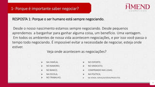 4
1- Porque é importante saber negociar?
RESPOSTA 1: Porque o ser humano está sempre negociando.
Desde o nosso nascimento estamos sempre negociando. Desde pequenos
aprendemos a barganhar para ganhar alguma coisa, um benefício. Uma vantagem.
Em todos os ambientes de nossa vida acontecem negociações, e por isso você passa o
tempo todo negociando. É impossível evitar a necessidade de negociar, esteja onde
estiver.
Veja onde acontecem as negociações?
 NA FAMÍLIA;  NO ESPORTE;
 NO NAMORO;  NO SINDICATO;
 NO BANCO;  COMPRANDO NAS LOJAS;
 NA ESCOLA;  NA POLÍTICA;
 NO TRABALHO;  NA VENDA, SERVIÇOS/IDÉIAS/PRODUTOS.
 