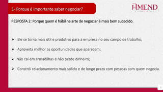 5
1- Porque é importante saber negociar?
RESPOSTA 2: Porque quem é hábil na arte de negociar é mais bem sucedido.
 Ele se torna mais útil e produtivo para a empresa no seu campo de trabalho;
 Aproveita melhor as oportunidades que aparecem;
 Não cai em armadilhas e não perde dinheiro;
 Constrói relacionamento mais sólido e de longo prazo com pessoas com quem negocia.
 