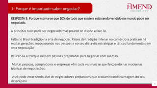 6
1- Porque é importante saber negociar?
RESPOSTA 3: Porque estima-se que 10% de tudo que existe e está sendo vendido no mundo pode ser
negociado.
A princípio tudo pode ser negociado mas poucos se dispõe a faze-lo.
Falta no Brasil tradição na arte de negociar. Países de tradição milenar no comércio a praticam há
muitas gerações, incorporando nas pessoas e no seu dia-a-dia estratégias e táticas fundamentais em
uma negociação.
RESPOSTA 4: Porque existem pessoas preparadas para negociar com sucesso.
Muitas pessoas, compradores e empresas vêm cada vez mais se aperfeiçoando nas modernas
técnicas de negociações.
Você pode estar sendo alvo de negociadores preparados que acabam tirando vantagens do seu
despreparo.
 