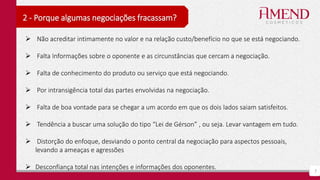 7
2 - Porque algumas negociações fracassam?
 Não acreditar intimamente no valor e na relação custo/benefício no que se está negociando.
 Falta Informações sobre o oponente e as circunstâncias que cercam a negociação.
 Falta de conhecimento do produto ou serviço que está negociando.
 Por intransigência total das partes envolvidas na negociação.
 Falta de boa vontade para se chegar a um acordo em que os dois lados saiam satisfeitos.
 Tendência a buscar uma solução do tipo “Lei de Gérson” , ou seja. Levar vantagem em tudo.
 Distorção do enfoque, desviando o ponto central da negociação para aspectos pessoais,
levando a ameaças e agressões
 Desconfiança total nas intenções e informações dos oponentes.
 
