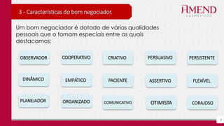 8
3 - Características do bom negociador.
Um bom negociador é dotado de várias qualidades
pessoais que o tornam especiais entre as quais
destacamos:
OTIMISTA
ASSERTIVODINÂMICO FLEXÍVELEMPÁTICO
CORAJOSOCOMUNICATIVO
PACIENTE
CRIATIVO
ORGANIZADO
PERSISTENTECOOPERATIVO
PLANEJADOR
OBSERVADOR PERSUASIVO
 