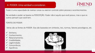 9
4- PODER: Uma variável a considerar.
Poder é uma capacidade de realizar coisas ou exercer controle sobre pessoas e acontecimentos.
Na verdade o poder se baseia na PERCEPÇÃO. Poder não é aquilo que você possui, mas o que os
outros pensam que você tem.
FONTES DO PODER
Várias são as fontes do PODER. Elas são baseadas em símbolos, leis, normas, fatores psicológicos, etc.
 Dinheiro;
 Conhecimento;
 Relacionamento;
 Credibilidade;
 Legitimidade;
 Concorrência;
 Aparência
 