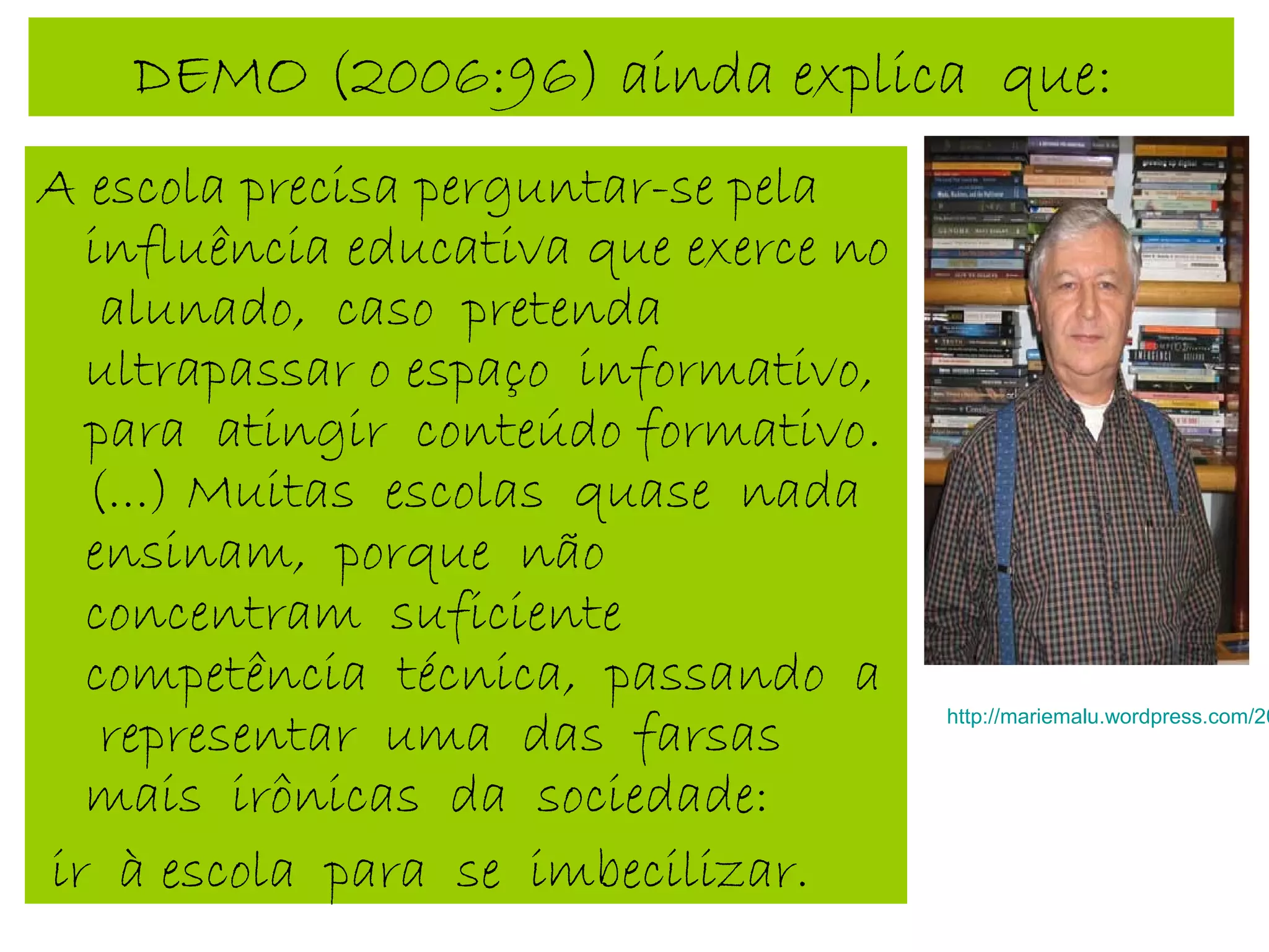 DEMO (2006:96) ainda explica que:
A escola precisa perguntar-se pela
influência educativa que exerce no
alunado, caso pretenda
ultrapassar o espaço informativo,
para atingir conteúdo formativo.
(...) Muitas escolas quase nada
ensinam, porque não
concentram suficiente
competência técnica, passando a
representar uma das farsas
mais irônicas da sociedade:
ir à escola para se imbecilizar.
http://mariemalu.wordpress.com/20
 