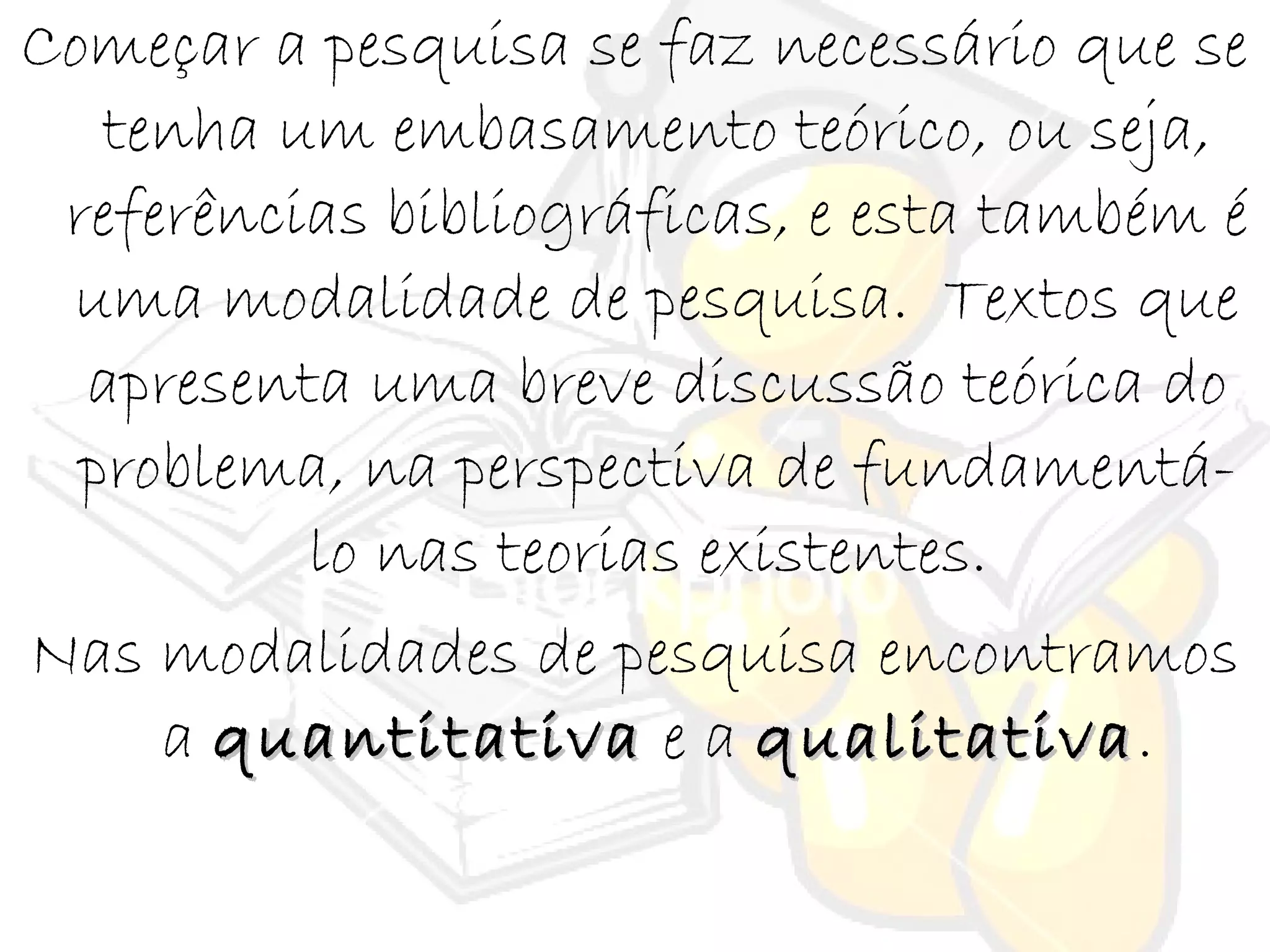 Começar a pesquisa se faz necessário que se
tenha um embasamento teórico, ou seja,
referências bibliográficas, e esta também é
uma modalidade de pesquisa. Textos que
apresenta uma breve discussão teórica do
problema, na perspectiva de fundamentá-
lo nas teorias existentes.
Nas modalidades de pesquisa encontramos
a quantitativaquantitativa e a qualitativaqualitativa.
 