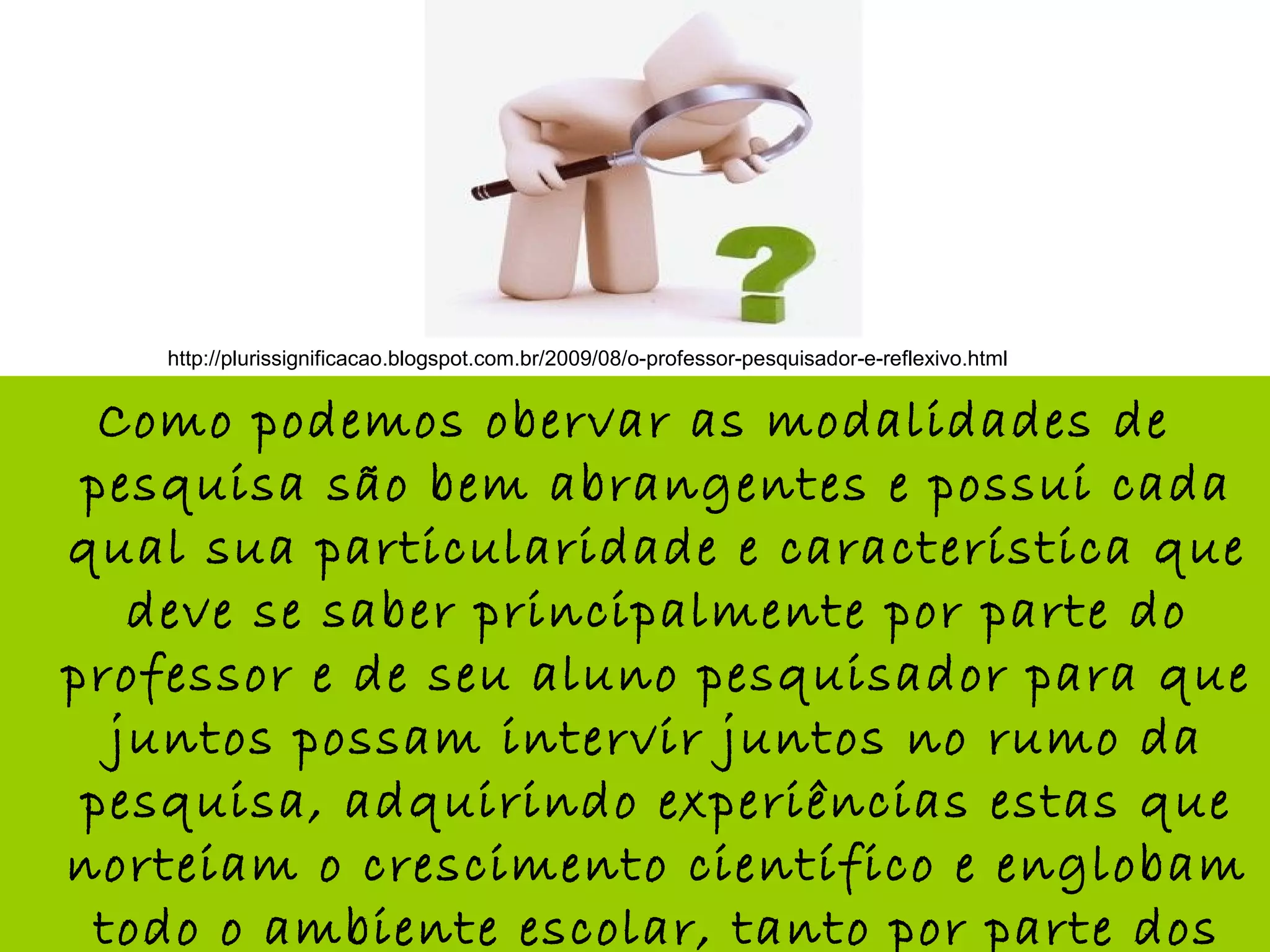 Como podemos obervar as modalidades de
pesquisa são bem abrangentes e possui cada
qual sua particularidade e característica que
deve se saber principalmente por parte do
professor e de seu aluno pesquisador para que
juntos possam intervir juntos no rumo da
pesquisa, adquirindo experiências estas que
norteiam o crescimento científico e englobam
todo o ambiente escolar, tanto por parte dos
http://plurissignificacao.blogspot.com.br/2009/08/o-professor-pesquisador-e-reflexivo.html
 