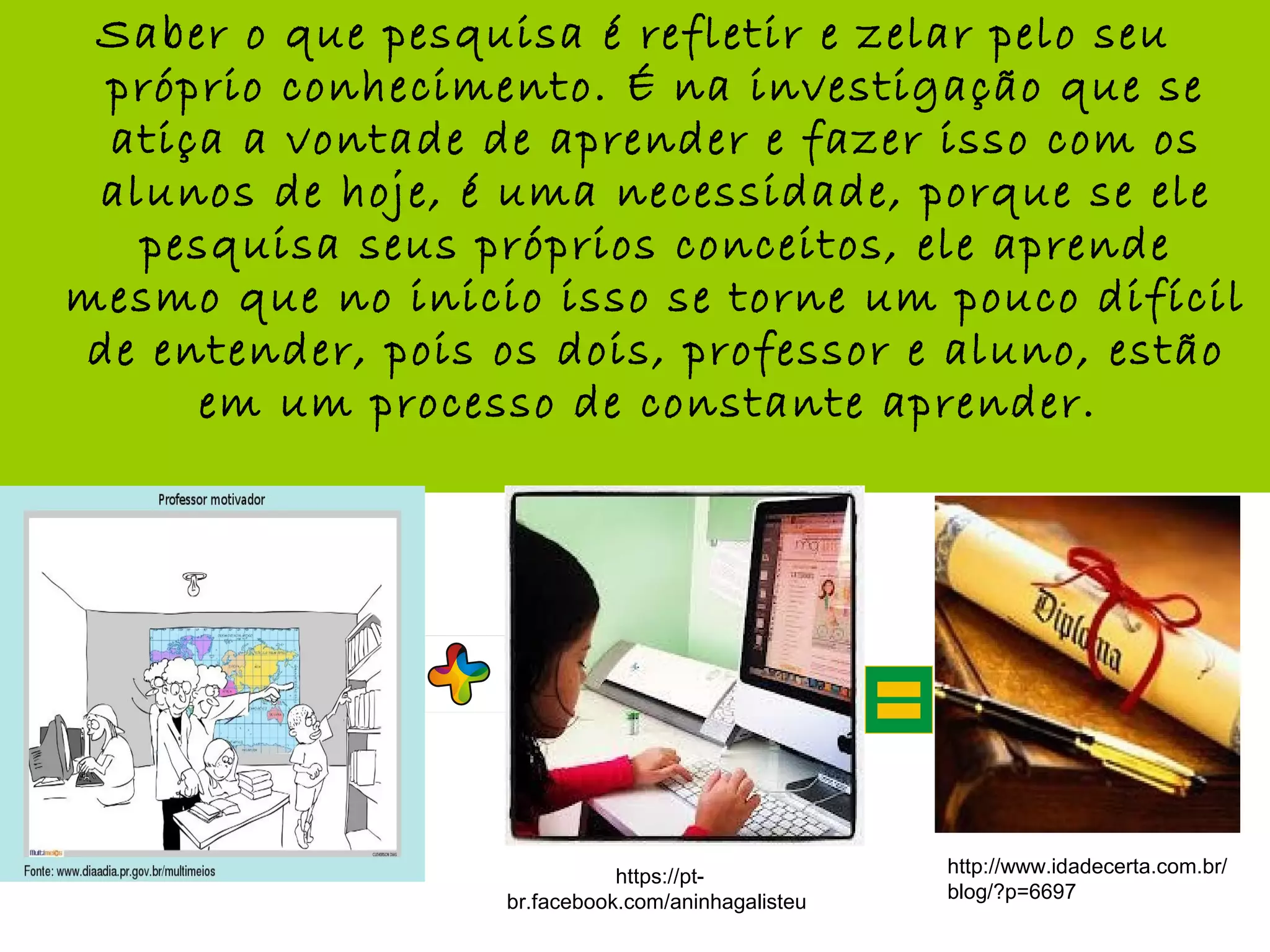 Saber o que pesquisa é refletir e zelar pelo seu
próprio conhecimento. É na investigação que se
atiça a vontade de aprender e fazer isso com os
alunos de hoje, é uma necessidade, porque se ele
pesquisa seus próprios conceitos, ele aprende
mesmo que no inicio isso se torne um pouco difícil
de entender, pois os dois, professor e aluno, estão
em um processo de constante aprender.
http://www.idadecerta.com.br/
blog/?p=6697
https://pt-
br.facebook.com/aninhagalisteu
 