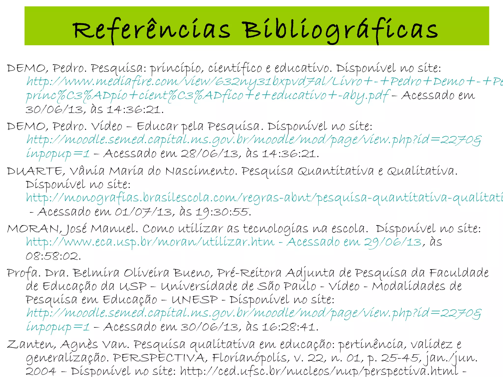 Referências Bibliográficas
DEMO, Pedro. Pesquisa: princípio, científico e educativo. Disponível no site:
http://www.mediafire.com/view/632ny31bxpvd7al/Livro+-+Pedro+Demo+-+Pe
princ%C3%ADpio+cient%C3%ADfico+e+educativo+-aby.pdf – Acessado em
30/06/13, às 14:36:21.
DEMO, Pedro. Vídeo – Educar pela Pesquisa. Disponível no site:
http://moodle.semed.capital.ms.gov.br/moodle/mod/page/view.php?id=2270&
inpopup=1 – Acessado em 28/06/13, às 14:36:21.
DUARTE, Vânia Maria do Nascimento. Pesquisa Quantitativa e Qualitativa.
Disponível no site:
http://monografias.brasilescola.com/regras-abnt/pesquisa-quantitativa-qualitati
- Acessado em 01/07/13, às 19:30:55.
MORAN, José Manuel. Como utilizar as tecnologias na escola. Disponível no site:
http://www.eca.usp.br/moran/utilizar.htm - Acessado em 29/06/13, às
08:58:02.
Profa. Dra. Belmira Oliveira Bueno, Pré-Reitora Adjunta de Pesquisa da Faculdade
de Educação da USP – Universidade de São Paulo - Vídeo - Modalidades de
Pesquisa em Educação – UNESP - Disponível no site:
http://moodle.semed.capital.ms.gov.br/moodle/mod/page/view.php?id=2270&
inpopup=1 – Acessado em 30/06/13, às 16:28:41.
Zanten, Agnès Van. Pesquisa qualitativa em educação: pertinência, validez e
generalização. PERSPECTIVA, Florianópolis, v. 22, n. 01, p. 25-45, jan./jun.
2004 – Disponível no site: http://ced.ufsc.br/nucleos/nup/perspectiva.html -
 
