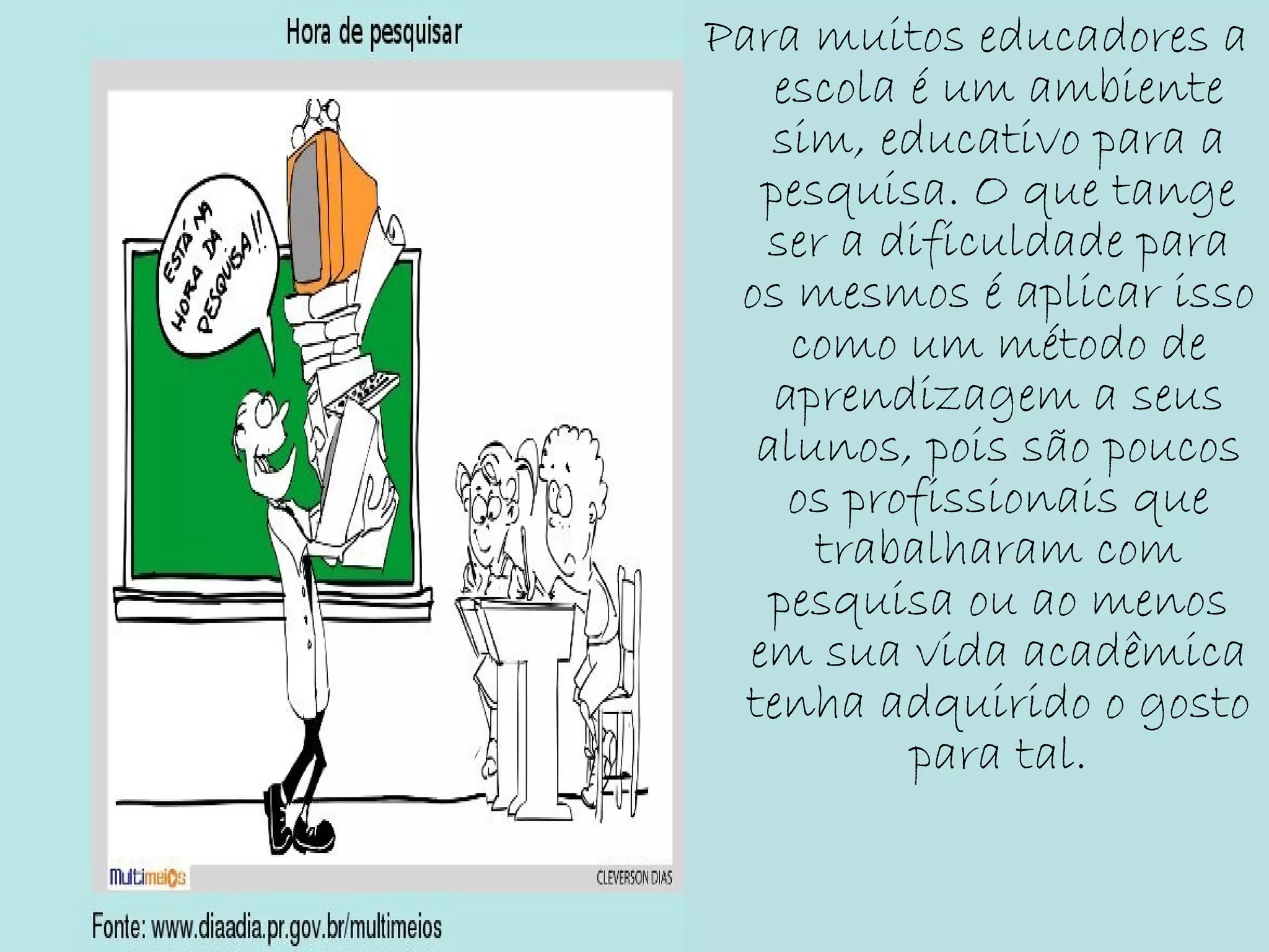 Para muitos educadores a
escola é um ambiente
sim, educativo para a
pesquisa. O que tange
ser a dificuldade para
os mesmos é aplicar isso
como um método de
aprendizagem a seus
alunos, pois são poucos
os profissionais que
trabalharam com
pesquisa ou ao menos
em sua vida acadêmica
tenha adquirido o gosto
para tal.
 