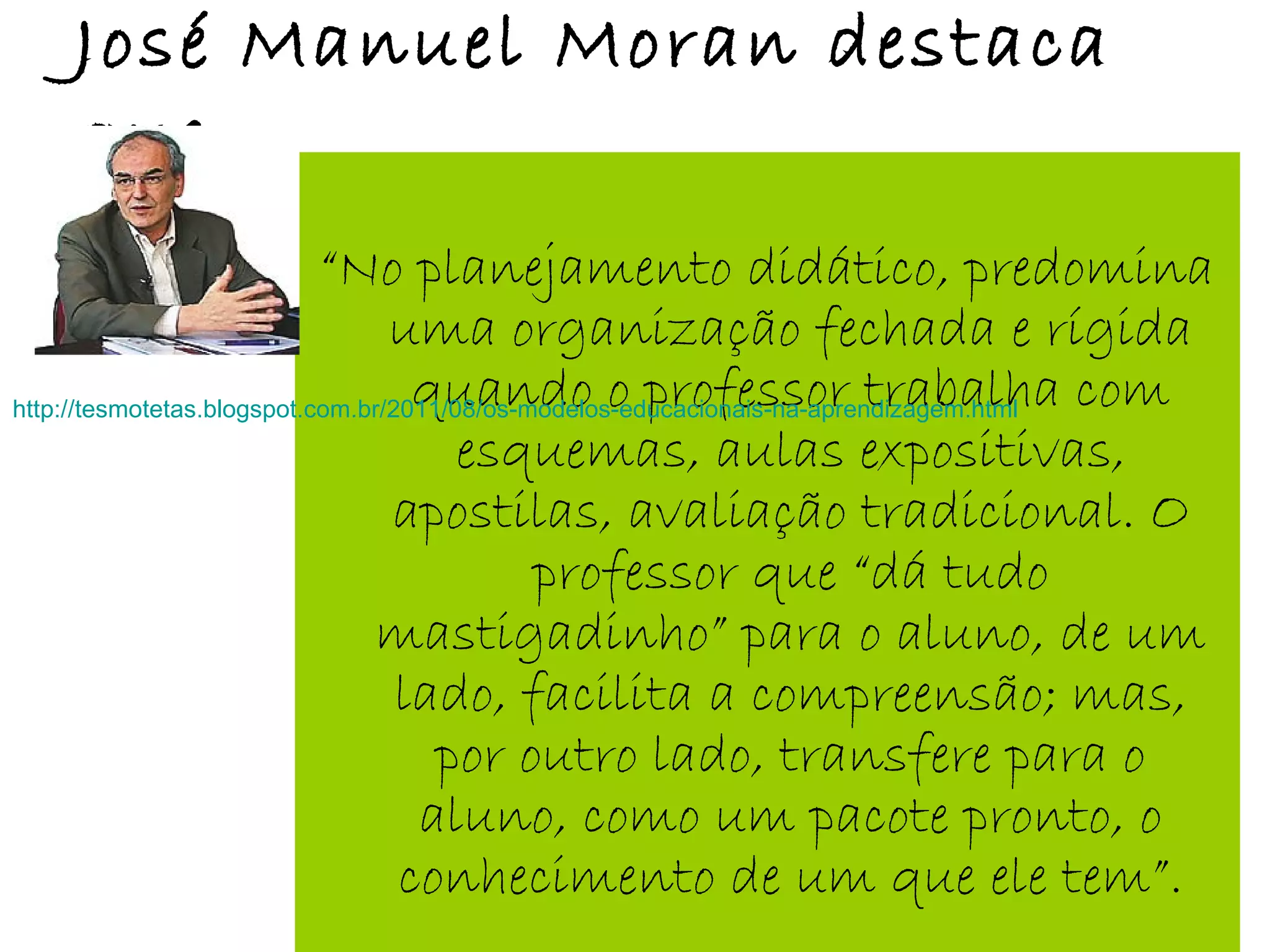 José Manuel Moran destaca
que:
“No planejamento didático, predomina
uma organização fechada e rígida
quando o professor trabalha com
esquemas, aulas expositivas,
apostilas, avaliação tradicional. O
professor que “dá tudo
mastigadinho” para o aluno, de um
lado, facilita a compreensão; mas,
por outro lado, transfere para o
aluno, como um pacote pronto, o
conhecimento de um que ele tem”.
http://tesmotetas.blogspot.com.br/2011/08/os-modelos-educacionais-na-aprendizagem.html
 