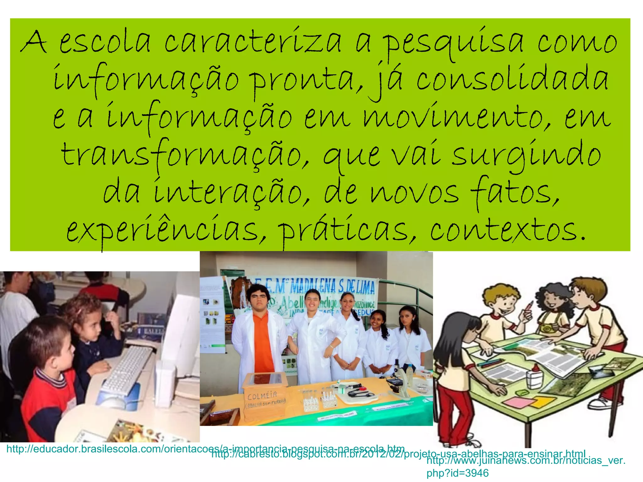 A escola caracteriza a pesquisa como
informação pronta, já consolidada
e a informação em movimento, em
transformação, que vai surgindo
da interação, de novos fatos,
experiências, práticas, contextos.
http://educador.brasilescola.com/orientacoes/a-importancia-pesquisa-na-escola.htm
http://www.juinanews.com.br/noticias_ver.
php?id=3946
http://cabresto.blogspot.com.br/2012/02/projeto-usa-abelhas-para-ensinar.html
 