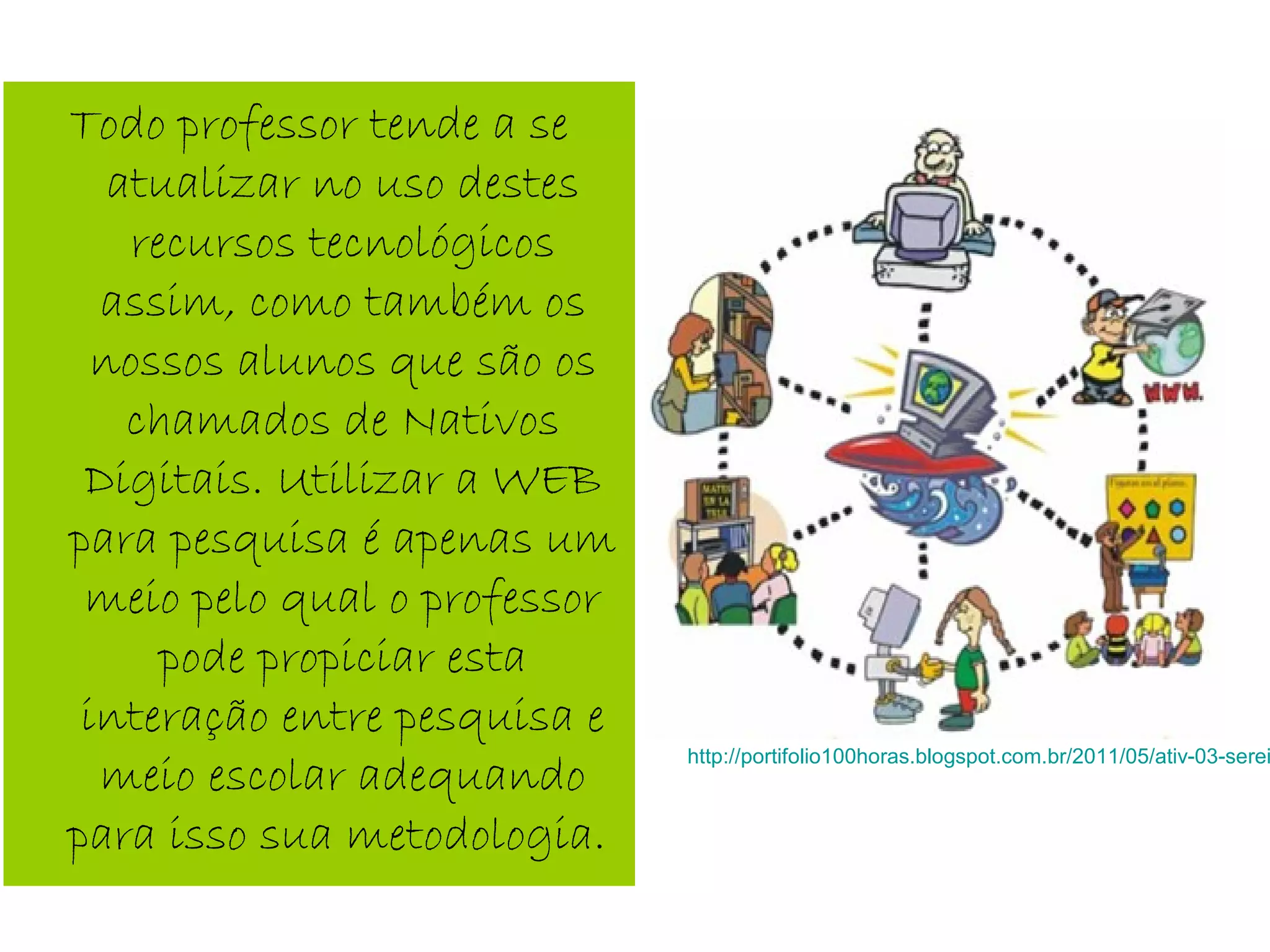 Todo professor tende a se
atualizar no uso destes
recursos tecnológicos
assim, como também os
nossos alunos que são os
chamados de Nativos
Digitais. Utilizar a WEB
para pesquisa é apenas um
meio pelo qual o professor
pode propiciar esta
interação entre pesquisa e
meio escolar adequando
para isso sua metodologia.
http://portifolio100horas.blogspot.com.br/2011/05/ativ-03-serei
 