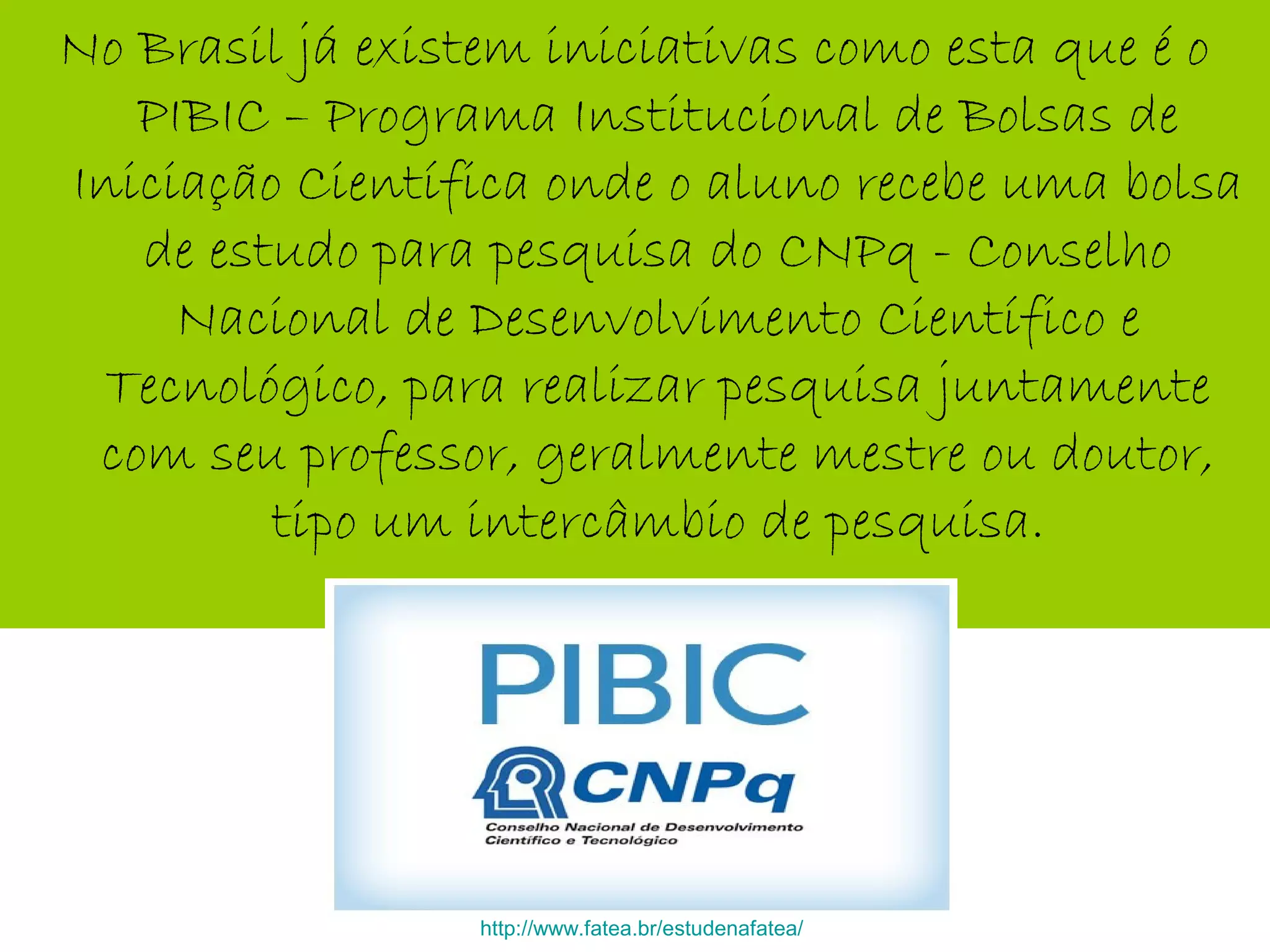 No Brasil já existem iniciativas como esta que é o
PIBIC – Programa Institucional de Bolsas de
Iniciação Científica onde o aluno recebe uma bolsa
de estudo para pesquisa do CNPq - Conselho
Nacional de Desenvolvimento Científico e
Tecnológico, para realizar pesquisa juntamente
com seu professor, geralmente mestre ou doutor,
tipo um intercâmbio de pesquisa.
http://www.fatea.br/estudenafatea/
 