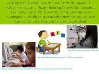 O professor precisa investir na idéia de chegar a
motivar o aluno a fazer elaboração própria, colocando
isso como meta da formação. Caso contrário, não
mudamos a condição do conhecimento no aluno, que
apenas lê, sem interpretar com propriedade.
http://blogs.odiario.com/odiarionaescola/ta
‘
http://canal-educar.blogspot.com.br/2013_02_01_archive.html
http://www.tabaeletronica.org/informatica-na-educacao-nas-series-iniciais-do-ensino-fundamental/
 